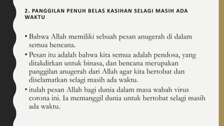 2. PANGGILAN PENUH BELAS KASIHAN SELAGI MASIH ADA
WAKTU
• Bahwa Allah memiliki sebuah pesan anugerah di dalam
semua bencana.
• Pesan itu adalah bahwa kita semua adalah pendosa, yang
ditakdirkan untuk binasa, dan bencana merupakan
panggilan anugerah dari Allah agar kita bertobat dan
diselamatkan selagi masih ada waktu.
• itulah pesan Allah bagi dunia dalam masa wabah virus
corona ini. Ia memanggil dunia untuk bertobat selagi masih
ada waktu.
 