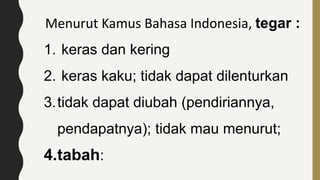 Menurut Kamus Bahasa Indonesia, tegar :
1. keras dan kering
2. keras kaku; tidak dapat dilenturkan
3.tidak dapat diubah (pendiriannya,
pendapatnya); tidak mau menurut;
4.tabah:
 