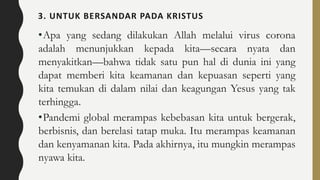 3. UNTUK BERSANDAR PADA KRISTUS
•Apa yang sedang dilakukan Allah melalui virus corona
adalah menunjukkan kepada kita—secara nyata dan
menyakitkan—bahwa tidak satu pun hal di dunia ini yang
dapat memberi kita keamanan dan kepuasan seperti yang
kita temukan di dalam nilai dan keagungan Yesus yang tak
terhingga.
•Pandemi global merampas kebebasan kita untuk bergerak,
berbisnis, dan berelasi tatap muka. Itu merampas keamanan
dan kenyamanan kita. Pada akhirnya, itu mungkin merampas
nyawa kita.
 