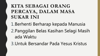 KITA SEBAGAI ORANG
PERCAYA, DALAM MASA
SUKAR INI
1.Berhenti Berharap kepada Manusia
2.Panggilan Belas Kasihan Selagi Masih
ada Waktu
3.Untuk Bersandar Pada Yesus Kristus
 