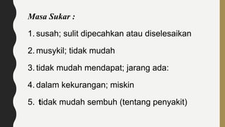 Masa Sukar :
1. susah; sulit dipecahkan atau diselesaikan
2. musykil; tidak mudah
3. tidak mudah mendapat; jarang ada:
4. dalam kekurangan; miskin
5. tidak mudah sembuh (tentang penyakit)
 