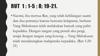 RUT 1 : 1-5 ; 8; 19-21.
•Naomi, ibu mertua Rut, yang telah kehilangan suami
dan dua putranya karena bencana kelaparan, berkata:
Yang Mahakuasa telah melakukan banyak yang pahit
kepadaku. Dengan tangan yang penuh aku pergi,
tetapi dengan tangan yang kosong ... Yang Mahakuasa
telah mendatangkan malapetaka kepadaku. (Rut 1:20-
21)
 