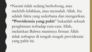 •Naomi tidak sedang berbohong, atau
melebih-lebihkan, atau menuduh Allah. Itu
adalah fakta yang sederhana dan mengerikan.
“Providensia yang pahit” bukanlah sebuah
penghinaan terhadap cara-cara Allah,
melainkan Bahwa manisnya firman Allah
tidak terhapus di tengah-tengah providensia
yang pahit ini.
 