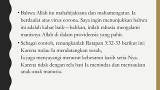 • Bahwa Allah itu mahabijaksana dan mahamengatur. Ia
berdaulat atas virus corona. Saya ingin menunjukkan bahwa
ini adalah kabar baik—bahkan, inilah rahasia mengalami
manisnya Allah di dalam providensia yang pahit.
• Sebagai contoh, renungkanlah Ratapan 3:32-33 berikut ini:
Karena walau Ia mendatangkan susah,
Ia juga menyayangi menurut kebesaran kasih setia-Nya.
Karena tidak dengan rela hati Ia menindas dan merisaukan
anak-anak manusia.
 