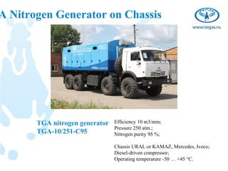 A Nitrogen Generator on Chassis




       TGA nitrogen generator   Efficiency 10 m3/min;
                                Pressure 250 atm.;
       TGA-10/251-C95           Nitrogen purity 95 %;

                                Chassis URAL or KAMAZ, Mercedes, Iveco;
                                Diesel-driven compressor;
                                Operating temperature -50 … +45 °С.
 