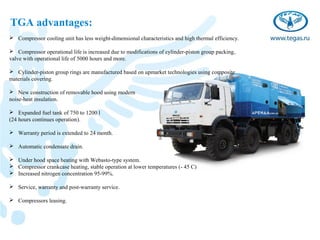 TGA advantages:
 Compressor cooling unit has less weight-dimensional characteristics and high thermal efficiency.

 Compressor operational life is increased due to modifications of cylinder-piston group packing,
valve with operational life of 5000 hours and more.

 Cylinder-piston group rings are manufactured based on upmarket technologies using composite
materials covering.

 New construction of removable hood using modern
noise-heat insulation.

 Expanded fuel tank of 750 to 1200 l
(24 hours continues operation).

 Warranty period is extended to 24 month.

 Automatic condensate drain.

 Under hood space heating with Webasto-type system.
 Compressor crankcase heating, stable operation at lower temperatures (- 45 С)
 Increased nitrogen concentration 95-99%.

 Service, warranty and post-warranty service.

 Compressors leasing.
 