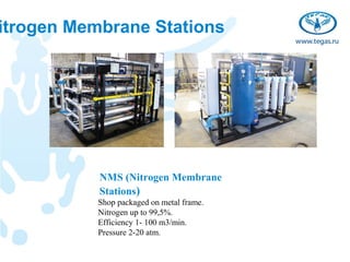 itrogen Membrane Stations




           NMS (Nitrogen Membrane
           Stations)
           Shop packaged on metal frame.
           Nitrogen up to 99,5%.
           Efficiency 1- 100 m3/min.
           Pressure 2-20 atm.
 