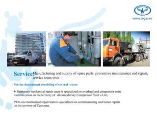 Service:
       Manufacturing and supply of spare parts, preventive maintenance and repair,
              service team visit.
Service department consisting of several teams:

 Stationary mechanical repair team is specialized on overhaul and compressor units
modernization on the territory of «Krasnodarsky Compressor Plant » Ltd.;

On-site mechanical repair team is specialized on commissioning and minor repairs
on the territory of Customer.
 