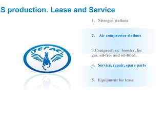 AS production. Lease and Service
                         1. Nitrogen stations


                         2.   Air compressor stations


                         3.Compressors: booster, for
                         gas, oil-free and oil-filled.

                         4. Service, repair, spare parts


                         5. Equipment for lease
 
