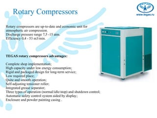 Rotary Compressors
Rotary compressors are up-to-date and economic unit for
atmospheric air compression.
Discharge pressure range 7,5 -15 atm.
Efficiency 0,4 - 53 m3/min.



TEGAS rotary compressors advantages:

Complete shop implementation;
High capacity under low energy consumption;
Rigid and packaged design for long-term service;
Low required place;
Quite and smooth operation;
Self-adjusting tensioner roller;
Integrated grease separator;
Three types of operation (normal/idle/stop) and shutdown control;
Automatic safety control system aided by display;
Enclosure and powder painting casing .
 