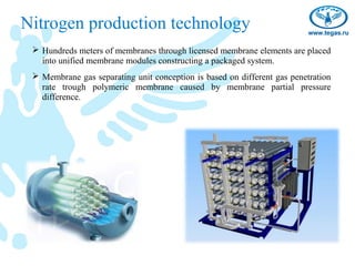 Nitrogen production technology
  Hundreds meters of membranes through licensed membrane elements are placed
   into unified membrane modules constructing a packaged system.
  Membrane gas separating unit conception is based on different gas penetration
   rate trough polymeric membrane caused by membrane partial pressure
   difference.
 