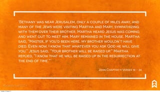 ‘Bethany was near Jerusalem, only a couple of miles away, and
many of the Jews were visiting Martha and Mary, sympathizing
with them over their brother. Martha heard Jesus was coming
and went out to meet him. Mary remained in the house. Martha
said, “Master, if you’d been here, my brother wouldn’t have
died. Even now, I know that whatever you ask God he will give
you.” Jesus said, “Your brother will be raised up.” Martha
replied, “I know that he will be raised up in the resurrection at
the end of time.”.’
John Chapter 11 Verses 18 - 24
#breakthrough2014
Tuesday, 12 August 14
 