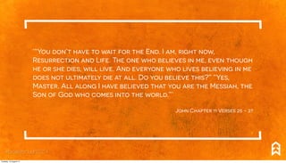 ‘“You don’t have to wait for the End. I am, right now,
Resurrection and Life. The one who believes in me, even though
he or she dies, will live. And everyone who lives believing in me
does not ultimately die at all. Do you believe this?” “Yes,
Master. All along I have believed that you are the Messiah, the
Son of God who comes into the world.”.’
John Chapter 11 Verses 25 - 27
#breakthrough2014
Tuesday, 12 August 14
 