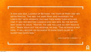 ‘A man was sick, Lazarus of Bethany, the town of Mary and her
sister Martha. This was the same Mary who massaged the
Lord’s feet with aromatic oils and then wiped them with her
hair. It was her brother Lazarus who was sick. So the sisters
sent word to Jesus, “Master, the one you love so very much is
sick.” When Jesus got the message, he said, “This sickness is not
fatal. It will become an occasion to show God’s glory by
glorifying God’s Son.”’
John Chapter 11 Verses 1 - 4
#breakthrough2014
Tuesday, 12 August 14
 