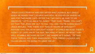 ‘Jesus loved Martha and her sister and Lazarus, but oddly,
when he heard that Lazarus was sick, he stayed on where he
was for two more days. After the two days, he said to his
disciples, “Let’s go back to Judea.” They said, “Rabbi, you can’t
do that. The Jews are out to kill you, and you’re going back?”
Jesus replied, “Are there not twelve hours of daylight?
Anyone who walks in daylight doesn’t stumble because there’s
plenty of light from the sun. Walking at night, he might very
well stumble because he can’t see where he’s going.” He said
these things, and then announced, “Our friend Lazarus has
fallen asleep. I’m going to wake him up.”
#breakthrough2014
Tuesday, 12 August 14
 