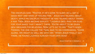 The disciples said, “Master, if he’s gone to sleep, he’ll get a
good rest and wake up feeling fine.” Jesus was talking about
death, while his disciples thought he was talking about taking
a nap. Then Jesus became explicit: “Lazarus died. And I am glad
for your sakes that I wasn’t there. You’re about to be given
new grounds for believing. Now let’s go to him.” That’s when
Thomas, the one called the Twin, said to his companions, “Come
along. We might as well die with him.” When Jesus finally got
there, he found Lazarus already four days dead.’
John Chapter 11 Verses 5 - 17
#breakthrough2014
Tuesday, 12 August 14
 