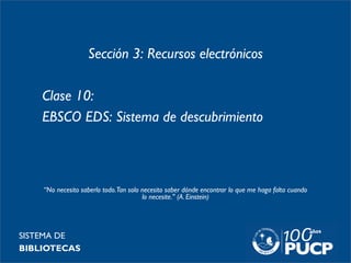 Sección 3: Recursos electrónicos
Clase 10:
EBSCO EDS: Sistema de descubrimiento
SISTEMA DE
BIBLIOTECAS
“No necesito saberlo todo.Tan solo necesito saber dónde encontrar lo que me haga falta cuando
lo necesite." (A. Einstein)
 