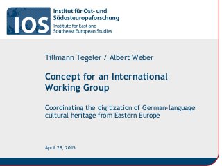 Concept for an International
Working Group
Coordinating the digitization of German-language
cultural heritage from Eastern Europe
Tillmann Tegeler / Albert Weber
April 28, 2015
 