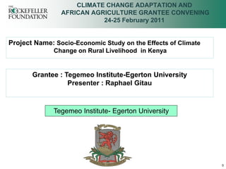 CLIMATE CHANGE ADAPTATION AND
                AFRICAN AGRICULTURE GRANTEE CONVENING
                           24-25 February 2011


Project Name: Socio-Economic Study on the Effects of Climate
              Change on Rural Livelihood in Kenya


       Grantee : Tegemeo Institute-Egerton University
                  Presenter : Raphael Gitau



              Tegemeo Institute- Egerton University




                                                               0
 