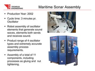  Production Year: 2002
 Cycle time: 3 minutes pr.
Oscillator
 Robot assembly of oscillator
elements that generate sound
waves, elements both sends
and receives sound.
 Product range of 4 oscillator
types and extremely accurate
assembly process
requirements.
 Assembly of a total of 11
components, including
processes as gluing and nut
tightening.
Maritime Sonar Assembly
 