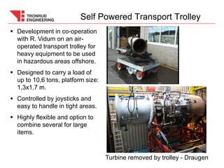  Development in co-operation
with R. Vidum on an air-
operated transport trolley for
heavy equipment to be used
in hazardous areas offshore.
 Designed to carry a load of
up to 10,6 tons, platform size:
1,3x1,7 m.
 Controlled by joysticks and
easy to handle in tight areas.
 Highly flexible and option to
combine several for large
items.
Self Powered Transport Trolley
Turbine removed by trolley - Draugen
 