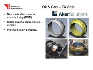  New method for material
manufacturing (DMD).
 Stable material characteristic –
ductility
 Improved sealing property
Oil & Gas – TX Seal
 