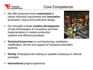  We offer production lines customized to
clients individual requirement with innovative
automation, layout and production design
 Our strengths include creative development
of new technologies & innovations and their
implementation in modern production
systems and efficient processes
 Technical know-how on commissioning, installation,
modification, service and support of industrial automation
systems
 Variety of backgrounds making us capable of playing on internal
synergies
 International project experience
Core Competence
 