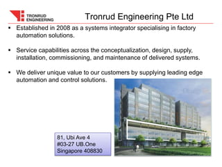 81, Ubi Ave 4
#03-27 UB.One
Singapore 408830
 Established in 2008 as a systems integrator specialising in factory
automation solutions.
 Service capabilities across the conceptualization, design, supply,
installation, commissioning, and maintenance of delivered systems.
 We deliver unique value to our customers by supplying leading edge
automation and control solutions.
Tronrud Engineering Pte Ltd
 