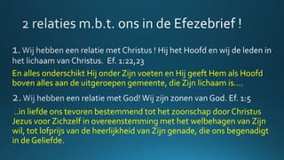 En alles onderschikt Hij onder Zijn voeten en Hij geeft Hem als Hoofd
boven alles aan de uitgeroepen gemeente, die Zijn lichaam is….
..in liefde ons tevoren bestemmend tot het zoonschap door Christus
Jezus voor Zichzelf in overeenstemming met het welbehagen van Zijn
wil, tot lofprijs van de heerlijkheid van Zijn genade, die ons begenadigt
in de Geliefde.
 