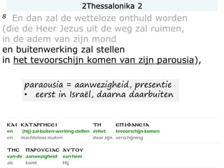 8 En dan zal de wetteloze onthuld worden
(die de Heer Jezus uit de weg zal ruimen,
in de adem van zijn mond
en buitenwerking zal stellen
in het tevoorschijn komen van zijn parousia),
paraousia = aanwezigheid, presentie
• eerst in Israël, daarna daarbuiten
2Thessalonika 2
 