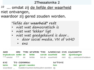 10 ... omdat zij de liefde der waarheid
niet ontvangen,
waardoor zij gered zouden worden.
"liefde der waarheid" redt
• niet wat democratisch is
• niet wat 'lekker' ligt
• niet wat goedgekeurd is door...
• door social media, VN of WHO
• enz
2Thessalonika 2
 
