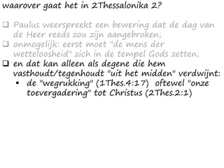 waarover gaat het in 2Thessalonika 2?
❑ Paulus weerspreekt een bewering dat de dag van
de Heer reeds zou zijn aangebroken;
❑ onmogelijk: eerst moet "de mens der
wetteloosheid" zich in de tempel Gods zetten;
❑ en dat kan alleen als degene die hem
vasthoudt/tegenhoudt "uit het midden" verdwijnt:
▪ de "wegrukking" (1Thes.4:17) oftewel "onze
toevergadering" tot Christus (2Thes.2:1)
 