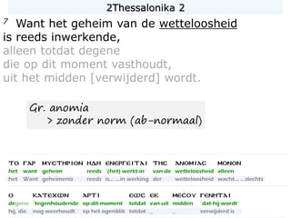 7 Want het geheim van de wetteloosheid
is reeds inwerkende,
alleen totdat degene
die op dit moment vasthoudt,
uit het midden [verwijderd] wordt.
Gr. anomia
> zonder norm (ab-normaal)
2Thessalonika 2
 