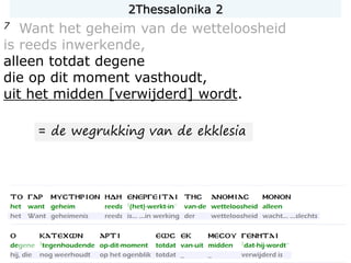 7 Want het geheim van de wetteloosheid
is reeds inwerkende,
alleen totdat degene
die op dit moment vasthoudt,
uit het midden [verwijderd] wordt.
= de wegrukking van de ekklesia
2Thessalonika 2
 