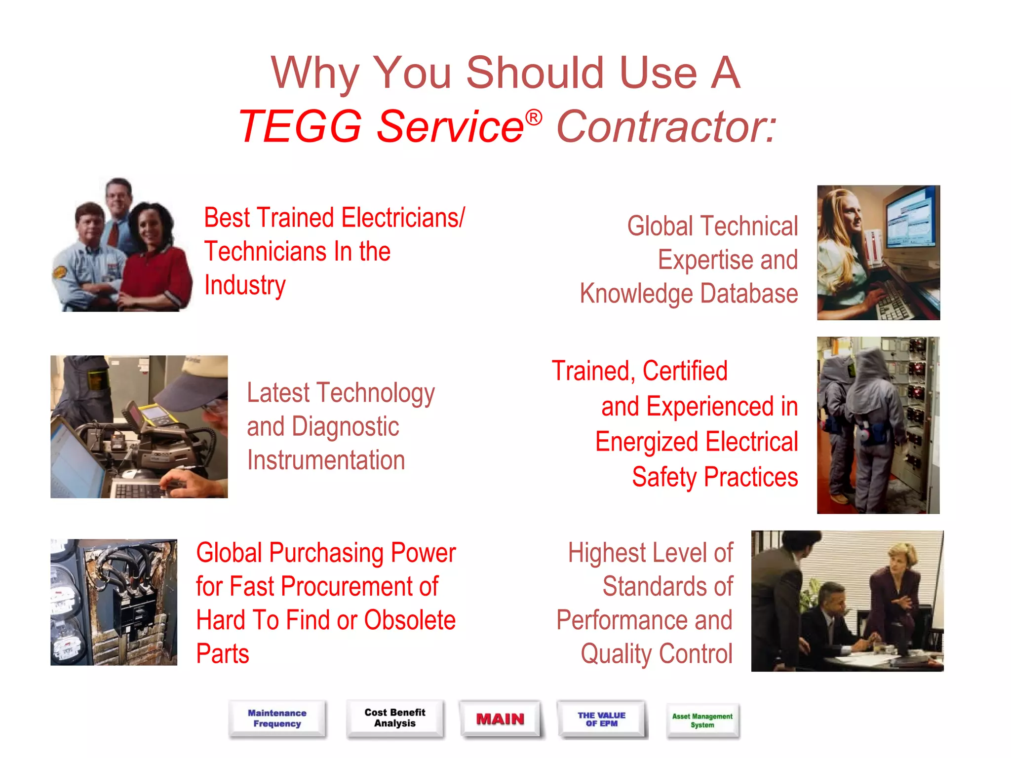 Why You Should Use A
   TEGG Service® Contractor:
Best Trained Electricians/        Global Technical
Technicians In the                   Expertise and
Industry                       Knowledge Database

                             Trained, Certified
    Latest Technology             and Experienced in
    and Diagnostic
                                 Energized Electrical
    Instrumentation
                                    Safety Practices

Global Purchasing Power       Highest Level of
for Fast Procurement of          Standards of
Hard To Find or Obsolete     Performance and
Parts                          Quality Control
 