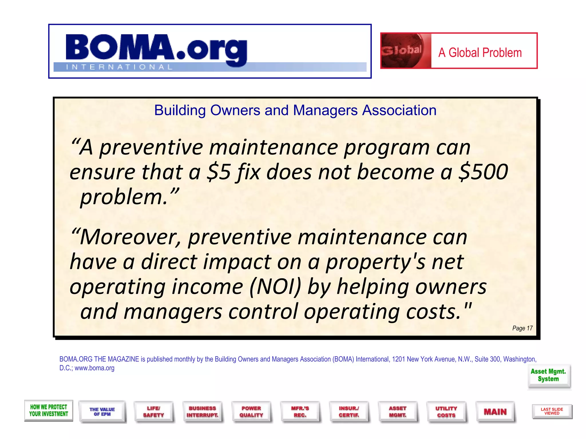 A Global Problem



                                Building Owners and Managers Association

   “A preventive maintenance program can
   ensure that a $5 fix does not become a $500
    problem.”
   “Moreover, preventive maintenance can
   have a direct impact on a property's net
   operating income (NOI) by helping owners
    and managers control operating costs."                                                                                                                Page 17



BOMA.ORG THE MAGAZINE is published monthly by the Building Owners and Managers Association (BOMA) International, 1201 New York Avenue, N.W., Suite 300, Washington,
D.C.; www.boma.org
 