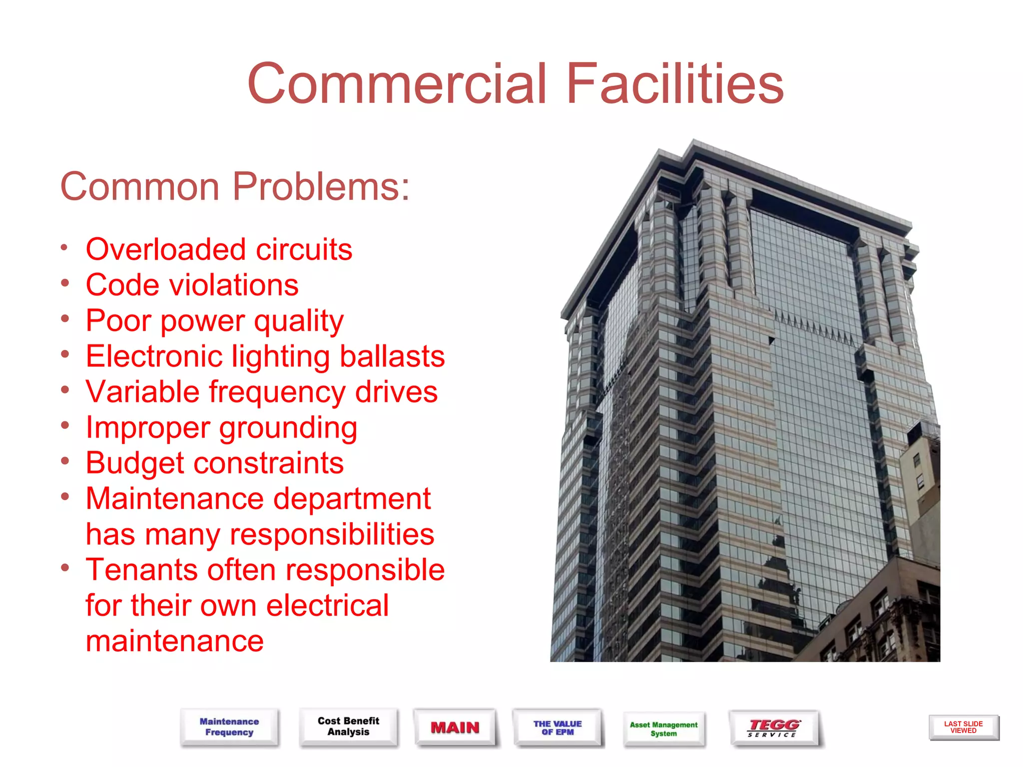 Commercial Facilities
Common Problems:
•   Overloaded circuits
•   Code violations
•   Poor power quality
•   Electronic lighting ballasts
•   Variable frequency drives
•   Improper grounding
•   Budget constraints
•   Maintenance department
    has many responsibilities
•   Tenants often responsible
    for their own electrical
    maintenance
 