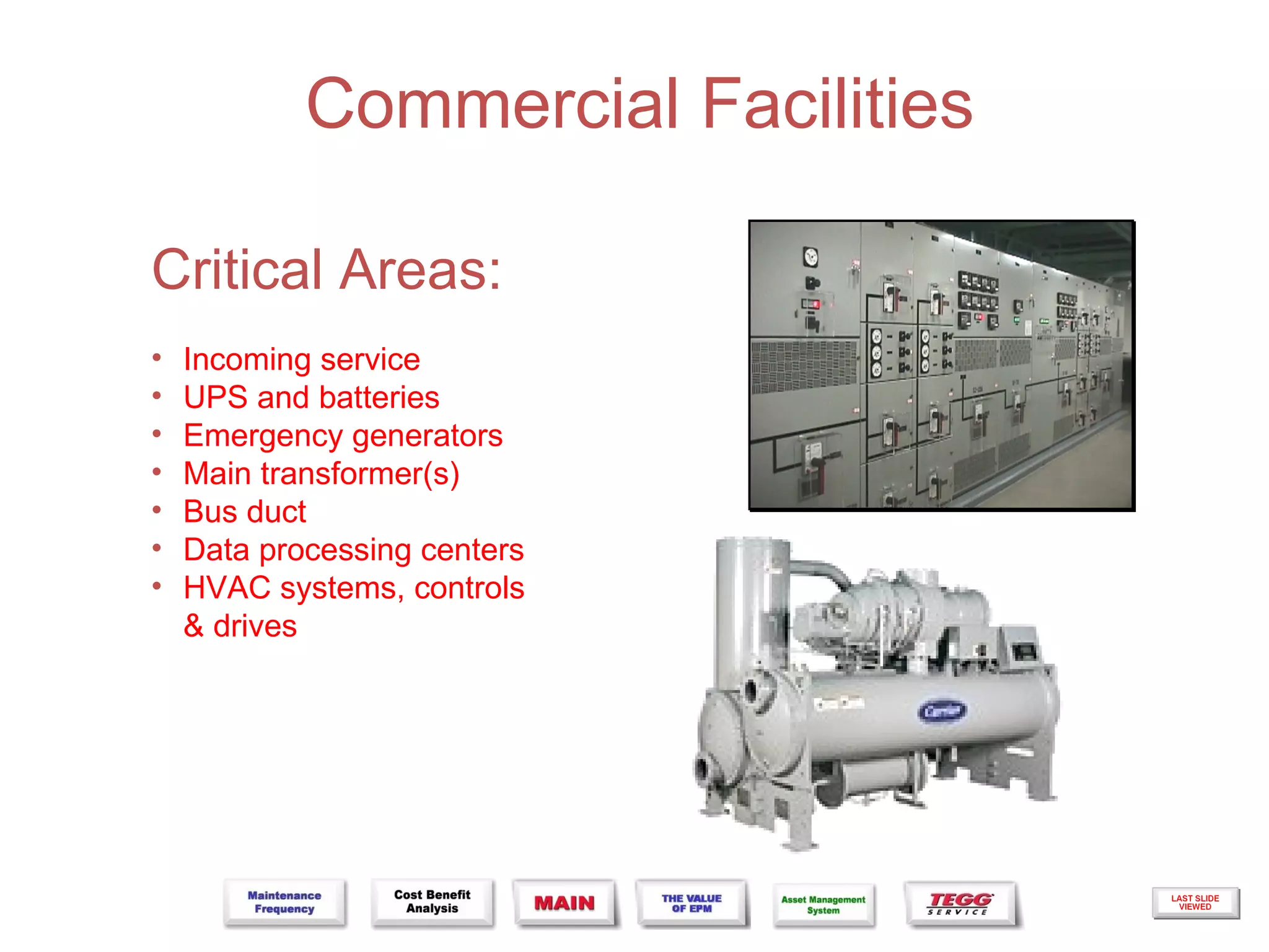 Commercial Facilities

Critical Areas:
•   Incoming service
•   UPS and batteries
•   Emergency generators
•   Main transformer(s)
•   Bus duct
•   Data processing centers
•   HVAC systems, controls
    & drives
 