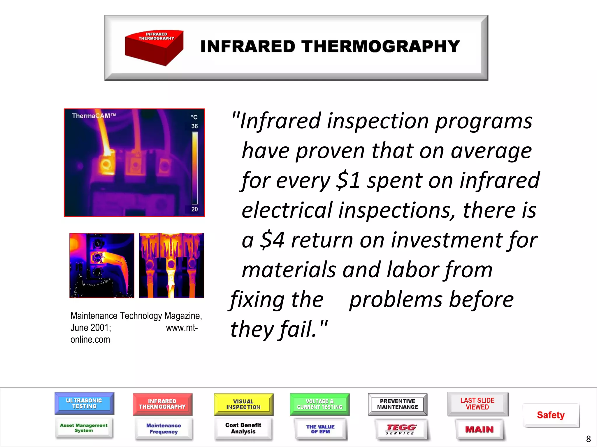 "Infrared inspection programs
                                     have proven that on average
                                     for every $1 spent on infrared
                                     electrical inspections, there is
                                     a $4 return on investment for
                                     materials and labor from
Maintenance Technology Magazine,
                                   fixing the problems before
June 2001;
online.com
                       www.mt-
                                   they fail."



                                                                        8
 