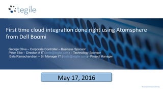 #compromisenothing	
First	0me	cloud	integra0on	done	right	using	Atomsphere	
from	Dell	Boomi	
	
May	17,	2016	
George Oliva – Corporate Controller – Business Sponsor
Peter Elke – Director of IT (pete@tegile.com) - Technology Sponsor
Bala Ramachandran – Sr. Manager IT (rbala@tegile.com) - Project Manager
 