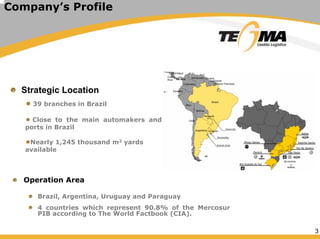 3
Company’s Profile
Strategic Location
39 branches in Brazil
Close to the main automakers and
ports in Brazil
Nearly 1,245 thousand m2 yards
available
Operation Area
Brazil, Argentina, Uruguay and Paraguay
4 countries which represent 90.8% of the Mercosur
PIB according to The World Factbook (CIA).
 