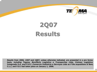 5
2Q072Q07
ResultsResults
Results from 2006, 1H07 and 1Q07, unless otherwise indicated, are presented in a pro forma
basis, including Tegma, Bonifácio Logística e Transportes Ltda, Coimex Logística
Integrada S.A. and P.D.I. Comercio Indústria e Serviços Ltda as if the acquisitions of Boni,
C.L.I, and P.D.I had taken place on January 1, 2006.
 