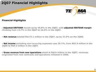 6
2Q07 Financial Highlights
Financial Highlights
• Adjusted EBITDAR moved up by 45.0% in the 2Q07, with adjusted EBITDAR margin
climbing from 14.7% in the 2Q07 to 16.3% in the 2Q07.
• Net revenue totaled R$173.1 million in the 2Q07, up by 31.5% on the 2Q06.
• Net income excluding non-recurring expenses rose 26.1%, from R$7.4 million in the
2Q06 to R$9.3 million in the 2Q07.
• Gross revenue from new operations stood at R$19 million in the 2Q07, revenues
originated from new contracts and operations initiated in 2006.
 