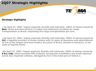 7
2Q07 Strategic Highlights
Strategic Highlights
• On April 21, 2007, Tegma acquired, directly and indirectly, 100% of shares issued by
Boni, which provides bitrains (7 axles) and rodotrains (9 axles) for cargo
transportation in Brazil, expanding the cargo transportation per turn.
• On April 27, 2007, Tegma acquired, directly and indirectly, 100% of shares issued by
CLI, a logistics provider of Grupo Coimex with 14 years of operation and administrator
of one of the largest and most modern dry ports in Brazil, located in Cariacica, in the
state of Espírito Santo.
•On April 27, 2007, Tegma acquired, directly and indirectly, 100% of shares issued by
P.D.I. Ltda, which provides PDI products, accessories installation and small repairsin
brand new imported vehicles, storaged by CLI in the dried port of Vitória I.
 