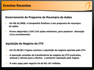 Eventos Recentes
• Em 01.09.08 a Tegma concluiu a aquisição do negócio operado pela CTV.
• A operação consistiu da transferência do negócio da CTV (contratos,
pessoal e ativos) para a Nortev, e posterior aquisição pela Tegma.
• O valor pago pelo negócio foi de R$ 147 milhões.
4
Aquisição do Negócio da CTV
• Em 08.10.2008, a Companhia finalizou o seu programa de recompra
de ações.
• Foram adquiridas 2.547.145 ações ordinárias, para posterior alienação
e/ou cancelamento.
Encerramento do Programa de Recompra de Ações
 