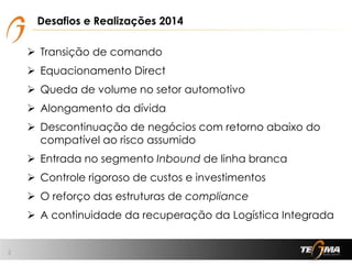 Desafios e Realizações 2014
2
 Transição de comando
 Equacionamento Direct
 Queda de volume no setor automotivo
 Alongamento da dívida
 Descontinuação de negócios com retorno abaixo do
compatível ao risco assumido
 Entrada no segmento Inbound de linha branca
 Controle rigoroso de custos e investimentos
 O reforço das estruturas de compliance
 A continuidade da recuperação da Logística Integrada
 
