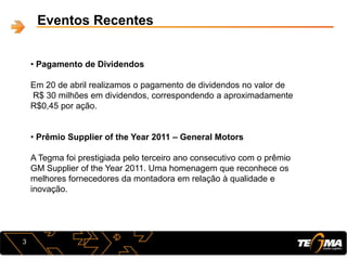 Eventos Recentes
3
• Pagamento de Dividendos
Em 20 de abril realizamos o pagamento de dividendos no valor de
R$ 30 milhões em dividendos, correspondendo a aproximadamente
R$0,45 por ação.
• Prêmio Supplier of the Year 2011 – General Motors
A Tegma foi prestigiada pelo terceiro ano consecutivo com o prêmio
GM Supplier of the Year 2011. Uma homenagem que reconhece os
melhores fornecedores da montadora em relação à qualidade e
inovação.
 