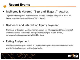 • Melhores & Maiores (“Best and Biggest ”) Awards
Tegma Gestao Logistica was considered the best transport company in Brazil by
Exame magazine ‘Best and Biggest ’ 2011 Award.
• Dividends and Interest on Equity Payment
The Board of Directors Meeting held on August 11, 2011 approved the payment of
interim dividends and interest on capital amounting to R$18.0 million,
corresponding to approximately R$0.27 / share
• Rating Assignment
Moody‘s issued assigned an Aa3.br corporate rating on the national Brazilian scale
and Ba2 in local currency on the global scale.
Recent Events
2
 