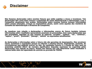 Nós fazemos declarações sobre eventos futuros que estão sujeitas a riscos e incertezas. Tais
declarações têm como base crenças e suposições de nossa Administração e informações a que a
Companhia atualmente tem acesso. Declarações sobre eventos futuros incluem informações
sobre nossas intenções, crenças ou expectativas atuais, assim como aquelas dos membros do
Conselho de Administração e Diretores da Companhia.
As ressalvas com relação a declarações e informações acerca do futuro também incluem
informações sobre resultados operacionais possíveis ou presumidos, bem como declarações que
são precedidas, seguidas ou que incluem as palavras "acredita", "poderá", "irá", "continua",
"espera", "prevê", "pretende", "planeja", "estima" ou expressões semelhantes.
As declarações e informações sobre o futuro não são garantias de desempenho. Elas envolvem
riscos, incertezas e suposições porque se referem a eventos futuros, dependendo, portanto, de
circunstâncias que poderão ocorrer ou não. Os resultados futuros e a criação de valor para os
acionistas poderão diferir de maneira significativa daqueles expressos ou sugeridos pelas
declarações com relação ao futuro. Muitos dos fatores que irão determinar estes resultados e
valores estão além da capacidade de controle ou previsão da TEGMA.
9
Disclaimer
 