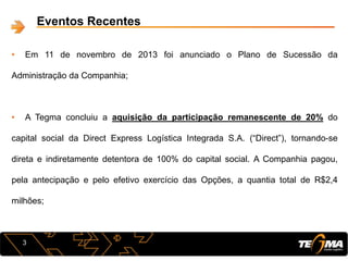3
Eventos Recentes
• Em 11 de novembro de 2013 foi anunciado o Plano de Sucessão da
Administração da Companhia;
• A Tegma concluiu a aquisição da participação remanescente de 20% do
capital social da Direct Express Logística Integrada S.A. (“Direct”), tornando-se
direta e indiretamente detentora de 100% do capital social. A Companhia pagou,
pela antecipação e pelo efetivo exercício das Opções, a quantia total de R$2,4
milhões;
 
